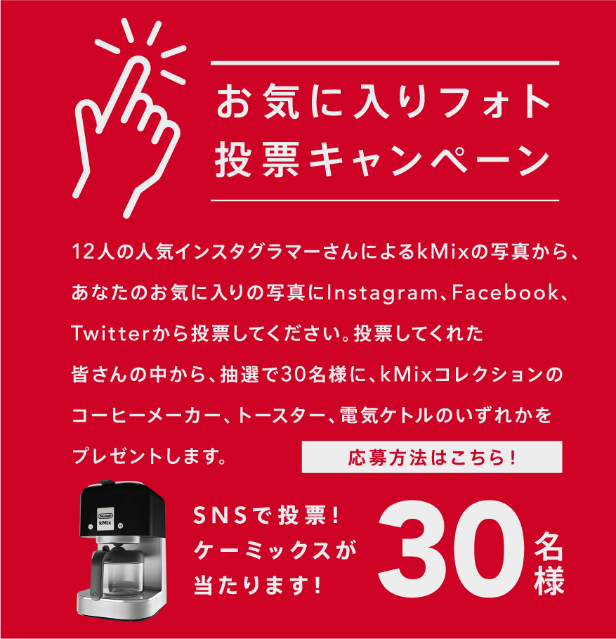 12人の人気インスタグラマーさんが撮影したkMixの写真から、あなたのお気に入りの写真にInstagram、Facebook、Twitterから投票してください。投票してくれた皆さんの中から、抽選で30名様に、kMixコレクションのコーヒーメーカー、トースター、電気ケトルのいずれかをプレゼントします。